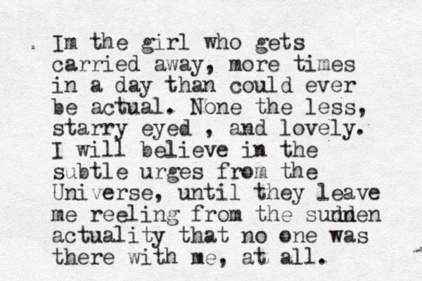 Im the girl who gets carried away, more times in a day than could ever be actual. None the less, starry eyed , and lovely. I will believe in the subtle urges from the Universe, until they leave me reeling from the sunn dden actuality that no one was there with me, at all.