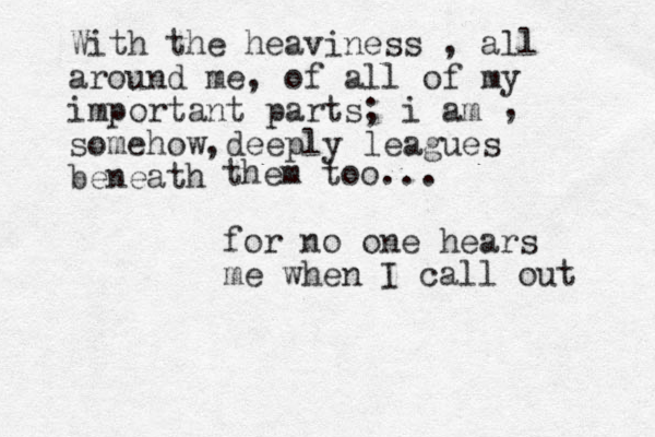 With the heaviness , all around me, of all of my important parts; i am somehow deeply leagues beneath , , them too... for no one hears me when I call out 