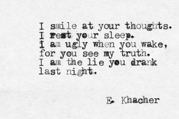 I smile at your thoughts. I rest your sleep. i I am ugly when you wake, for you see my truth. I am the lie you drank last night. E. Khacher 