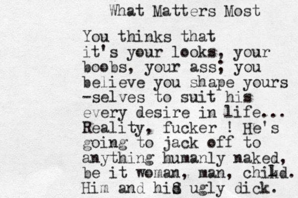You thinks that it's your looks, your boobs, your ass; you believe you shape yours -selves to suit his every desire in life... Reality, fucker ! He's going to jack off to anything humanly naked, be it woman, man, chikd. Him and hid s S ugly dick. l L What Matters Most 