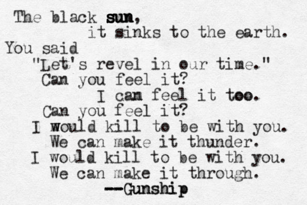 The black sun sun sun s s s , it sinks to the earth. You said "Let's revel in our time." Can you feel it? m n ca I feel it too. o o Can you feel it? m w would I kill to be with you. We can make it thunder. I would kill to be with you. We can make it through. Gunship Gunship -- -- --
