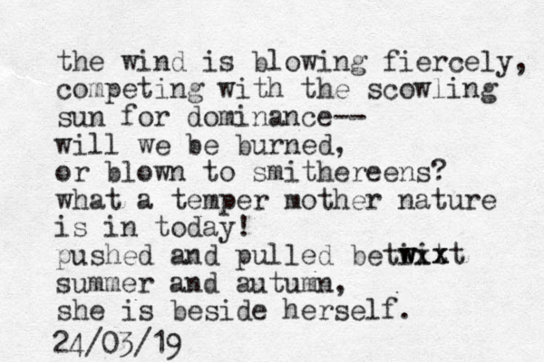 the wind is blowing fiercely, competing with the scowling sun for dominance-- will we be burned, or blown to smithereens? what a temper mother nature is in today! pushed and pulled betixt summer and autumn, she is beside herself. wixt w w x 24/03/19