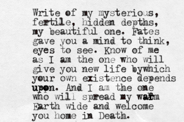 Write of my mysterious, fertile, hidden depths, my beautiful one. Fates gave you a mind to think, eyes to see. Know of me as I am the one who will give you new life bywhich your own existence depends uppn o upon. And I am the one who will spread my wat r rm arm Earth wide and welcome you home in Death. r 