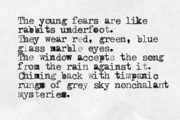The young fears are like rabbits underfoot. They wear red, green, blue glass marble eyes. The window accepts the song from the rain against it. Chiming back with timpanic rungs of grey sky nonchalant mysteries. 