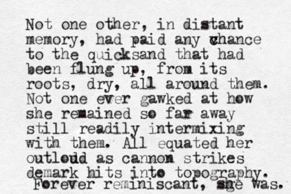 Not one other, in distant memory, had paid any vh c chance to the quicksand that had been flung up, from its roots, dry, all around them. Not one ever gawked at how she remained so far away still readily intermixing with them. All equated her outlod ud d as cannon strikes demark hits into topography. Forever reminiscant, sg h he was. 