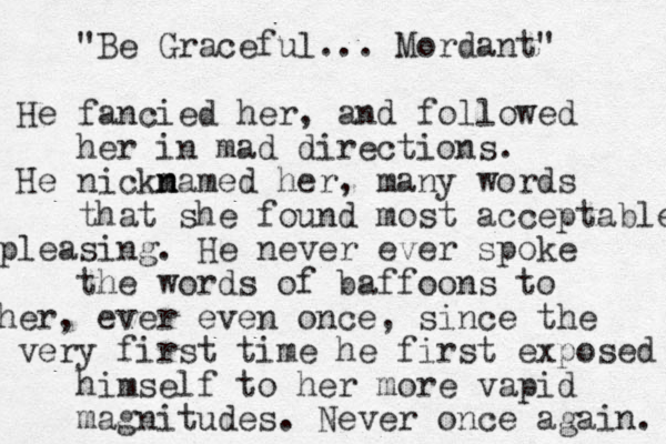 "Be Graceful... Mordant" He fancied her, a d n followed her in mad directions. He nickm n named her, many words that she found most acceptable pleasing. He never ever spoke the words of baffoons to her, ever even once, since the very first time he first exposed himself to her more vapid magnitudes. Never once again. 