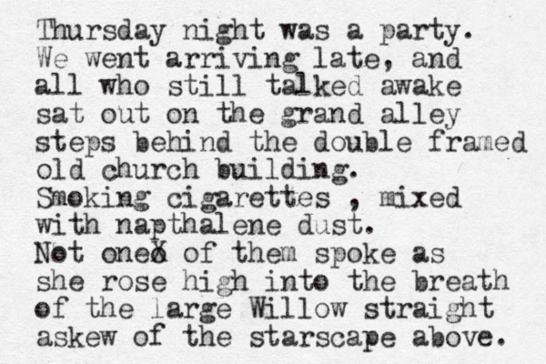 Thursday night was a party. We went arriving late, and all who still talked awake sat out on the grand alley steps behind the double framed old church building. Smoking cigarettes , mixed with napthalene dust. Not oneo X of them spoke as she rose high into the breath of the large Willow straight askew of the starscape above. 