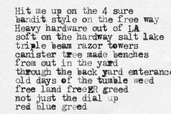 Hit me up on the 4 sure bandit style on the free way Heavy hardware out of LA soft on the hardway salt lake triple beam razor towers canister tree made benches from out in the yard through the back yard enterance old days of the tumble weed free land freer E ER greed not just the dial up red blue greed
