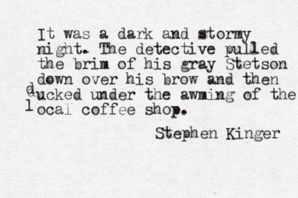 It was a dark and stormy night. The detective pulled the brim of his gray Stetson down over his brow and then ucked under the awming of the ocal coffee shop. d l d Stephen Kinger 