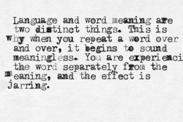 Language and word meaning are two distinct things. This is hy when you repeat a word over and over, it begins to sound meaningless. You are experiencing the word separately from the eaning, and the effect is arring. j w m m 