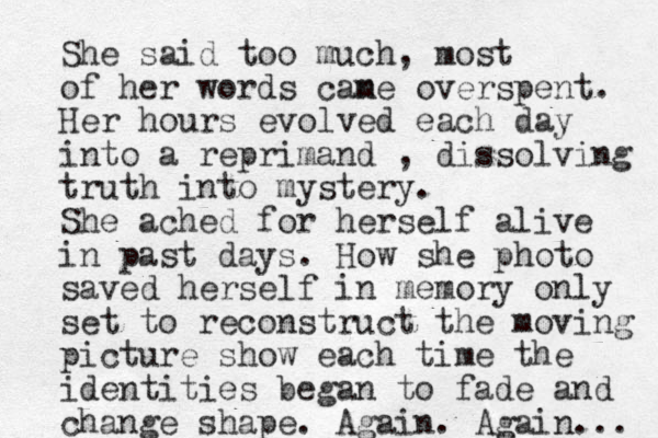 She said too much, most of her words cane m overspent. Her hours evolved each day into a reprimand , dissolving truth into mystery. She ached for herself alive in past days. How she photo saved herself in memory only set to reconstruct the moving picture show each time the identities began to fade and change shape. Again. Again... 