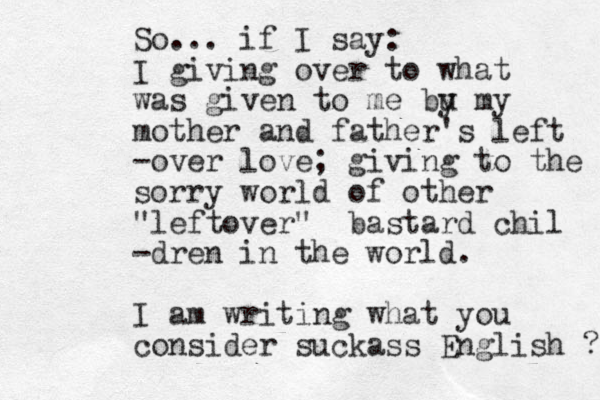 So... if I say: I giving over to what was given to me bu y my mother and father's left -over love; giving to the sorry world of other "leftover" bastard chil -dren in the world. I am writing what you consider suckass English ? 