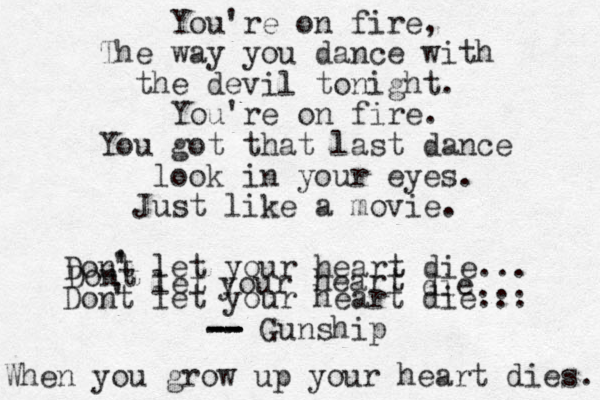 You're on fire, The way you dance with the devil tonight. You're on fire. You got that last dance look in your eyes. Just like a movie. Dont let your heart die... Dont let your heart die... -- -- -- -- Gunship ' ' ' ' Dont let your heart die ... When you grow up your heart dies. 