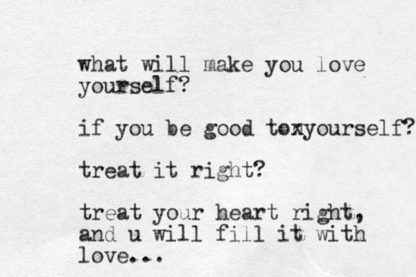 what will make you love yourself? if you be good tonyour x self? treat it right? treat your heart right, and u will fill it with love...