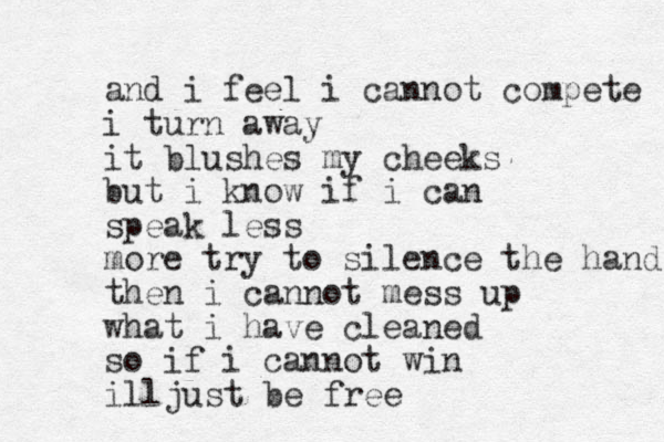 and i feel i cannot compete i turn away it blushes my cheeks but i know if i can speak less more try to silence the hand then i cannot mess up what i have cleaned so if i cannot win illjust be free