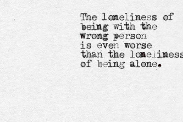 The loneliness of being with the wrong person is even worse than the loneliness of being alone. 