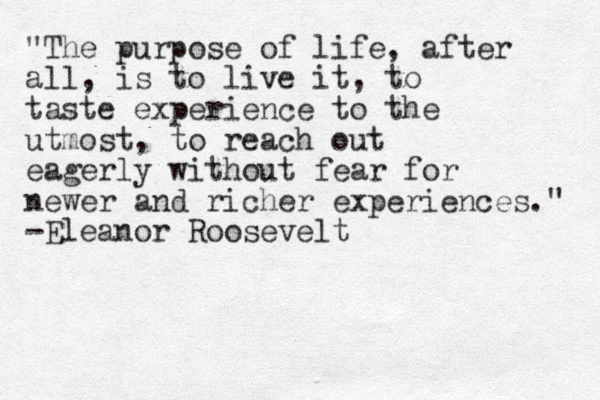 "The purpose of life, after all, is to live it, to taste experience to the utmost, to reach out eagerly without fear for newer and richer experiences." -Eleanor Roosevelt 