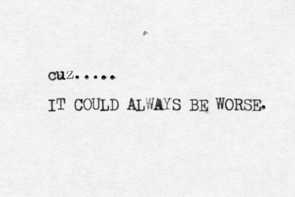 cuz..... uz IT COULD ALWAYS BE WORSE. 