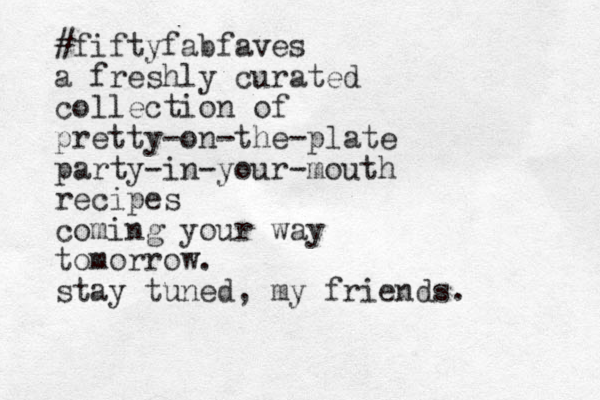 #fiftyfabfaves a freshly curated collection of pretty-on-the-plate party-in-your-mouth recipes coming your way tomorrow. stay tuned, my friends.