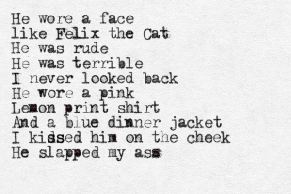 He wore a face like Felix the Cat He was rude He was terrible I never looked back He wore a pink Lemon print shirt And a blue dinner jacket I kids s ssed him on the cheek He slapped my ass 