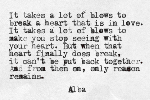 It takes a lot of blows to break a heart that is in love. It takes a lot of blows to make you stop seeing with your heart. But when that heart finally does break, it can't be put back together. And from then on, only reason remains. Alba