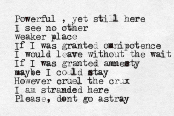 Powerful , yet still here I see no other weaker place If I was granted omnipotence I would leave without the wait If I was granted amnesty maybe I could stay However cruel the crux I am stranded here Please, dont go astray
