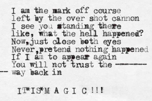 I am the mark off course left by the over shot cannon I see you standing there like, what the hell happened? Now just close both eyes , Never pretend nothing happened If I am to appear again You will not trust the way back in ------- -- , IT IS M A G I C !!! * *