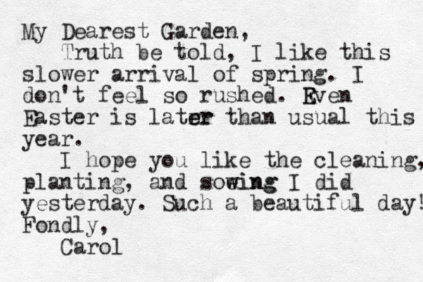 My Dearest Garden, Truth be told, I like this slower arrival of spring. I don't feel so rushed. Rven E E Easter is latrr e er than usual this year. I hope you like the cleaning, planting, and soeing w wing I did yesterday. Such a beautiful day! Fondly, Carol
