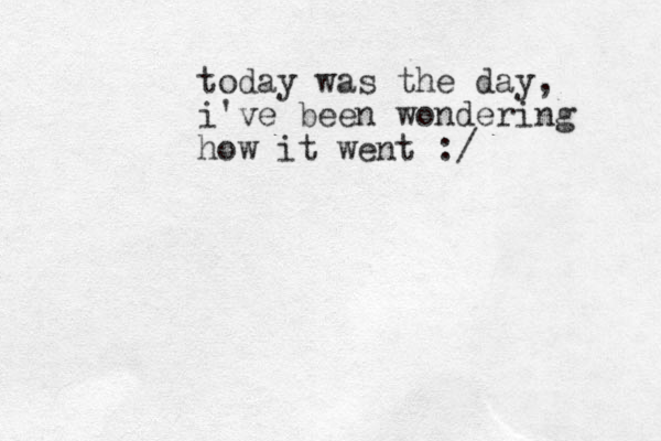 today was the day, i've been wondering how it went :/