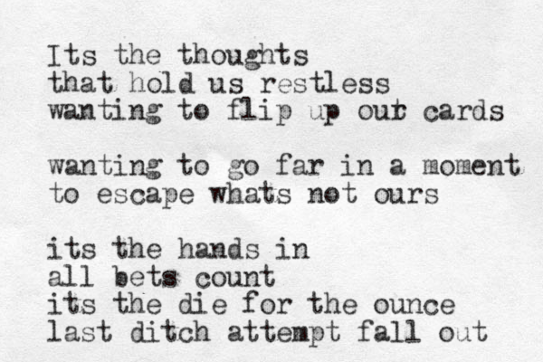 I ts the thoughts that hold us restless wanting to flip up out r cards wanting to go far in a moment to escape whats not ours its the hands in all bets count its the die for the ounce last ditch attempt fall out 