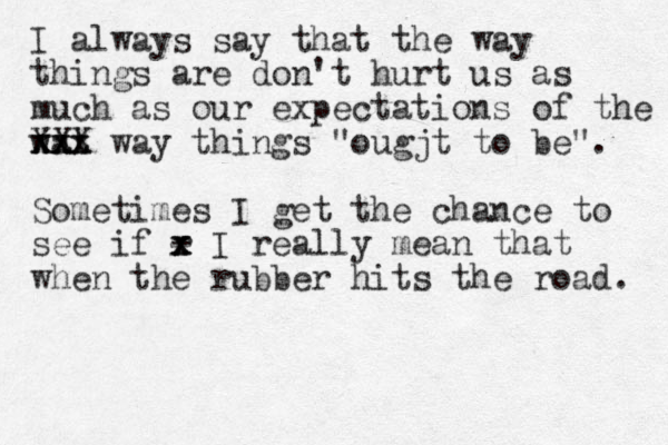I always say that the way things are don't hurt us as much as our expectations of the wat xxx xxx XXX way things "ougjt to be". Sometimes I get the chance to see if r x x x - I really mean that when the rubber hits the road . 