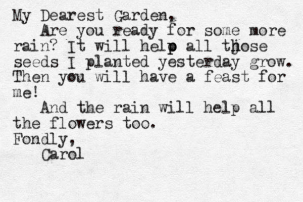 My Dearest Garden, Are you ready for some more rain? It will helo p p all tjose h h seeds I planted yesterday grow. Then you will have a feast for me! And the rain will help all the flowers too. Fondly, Carol