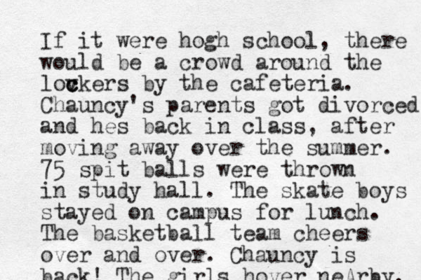 If it were hogh school, there would be a crowd around the lovkers c c c by the cafeteria. Chauncy's parents got divorced and hes back in class, after moving away over the summer. 75 spit balls were thrown in study hall. The skate boys stayed on campus for lunch. The basketball team cheers over and over. Chauncy is back! The girls hover neArby. 