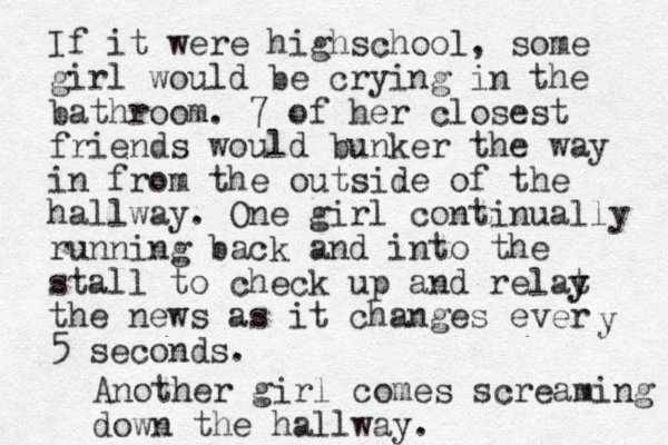 If it were highschool, some girl would be crying in the bathroom. 7 of her closest friends would bunker the way in from the outside of the hallway. One girl continually running back and into the stall to check up and relat y y the news as it changes ever 5 seconds. y Another girl comes screaming down the hallway.