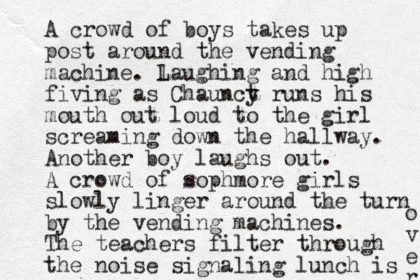 A crowd of boys takes up post around the vending machine. l Laughing and high fiving as Chaunct y runs his mouth out loud to the girl screaming down the hallway. Another boy laughs out. A crowd of sophmore girls slowly linger around the turn by the vending machines. The teachers filter through the noise signaling lunch is o v e r 