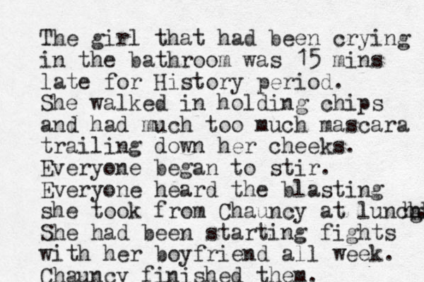 The girl that had been crying in the bathroom was 15 mins late for History period. She walked in holding chips and had much too much mascara trailing down her cheeks. Everyone began to stir. Everyone heard the blasting she took from Chauncy at luncg hh h. She had been starting fights with her boyfriend all week. Chauncy finished them.