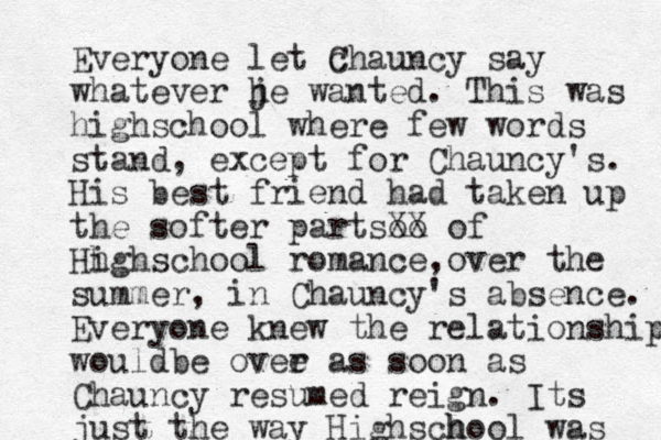Everyone let c Chauncy say whatever je h wanted. This was highschool where few words stand, except for Chauncy's. His best friend had taken up the softer partsoo XX of Hh ighschool romance o , ver the summer, in Chauncy's absence. Everyone knew the relationship wouldbe ovee r as soon as Chauncy resumed reign. Its just the way Highs h chool was 