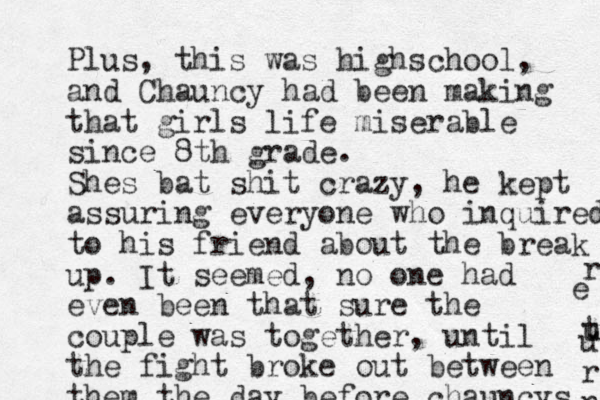 Plus, this was highschool, and Chauncy had been making that girls life miserable since 8th grade. Shes bat shit crazy, he kept assuring everyone who inquired to his friend about the break up. It seemed, no one had even been that sure the couple was together, until the fight broke out between them the day before chauncys r t u e u r n 