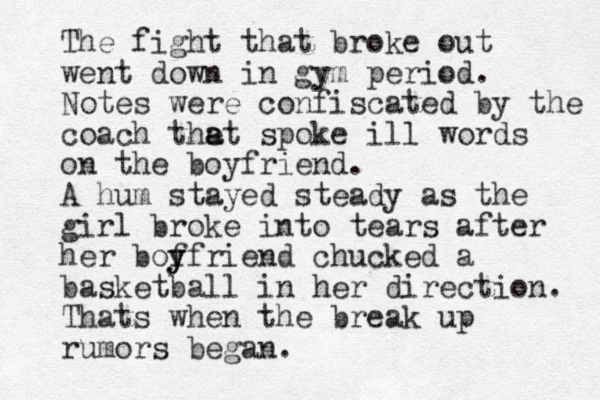 The fight that broke out went down in gym period. Notes were confiscated by the coach the a at spoke ill words on the boyfriend. A hum stayed steady as the girl broke into tears after her bof y yfriend chucked a basketball in her direction. Thats when the break up rumors began. 