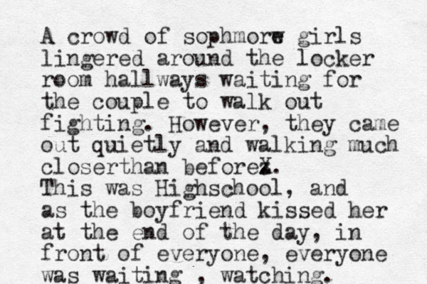 A crowd of sophmorw e girls lingered around the locker room hallways waiting for the couple to walk out fighting. However, they came out quietly and walking much closerthan beforez . X. This was Highschool, and as the boyfriend kissed her at the end of the day, in front of everyone, everyone was waiting , watching.