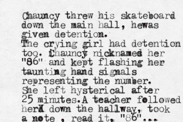 Chauncy threw his skateboard down the main hall, hewas given detention. The crying girl had detention too. i Chaunct y nicknames d her "86" and kept flashing hee r taunting hand signals representing the number. She left hysterical after 25 minutes.A teacher followed herd X down the hallway, took a note , read it, "86"... 