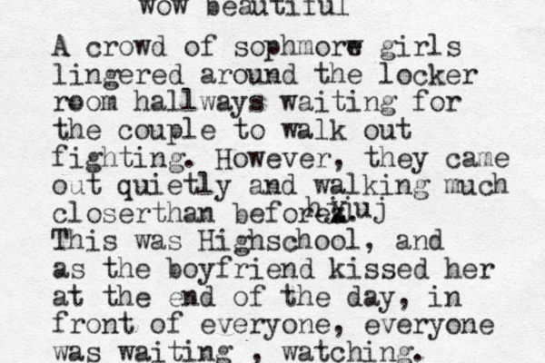 A crowd of sophmorw e girls lingered around the locker room hallways waiting for the couple to walk out fighting. However, they came out quietly and walking much closerthan beforez . X. This was Highschool, and as the boyfriend kissed her at the end of the day, in front of everyone, everyone was waiting , watching. hjjuj wow beautiful
