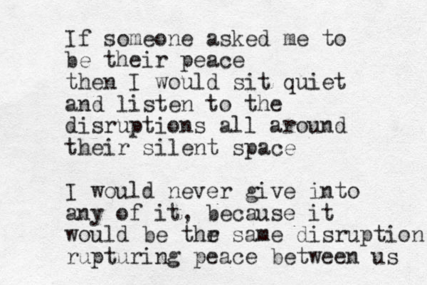 If someone asked me to be their peace then I would sit quiet and listen to the disruptions all around their silent space I would never give into any of it, because it would be thr e same disruption rupturing peace between us 
