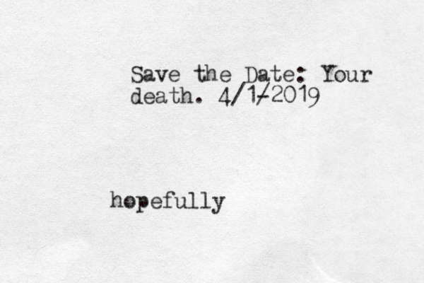 Save the Date: Your death. 4/1- /2019 hopefully 
