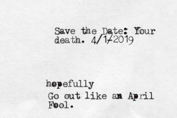 Save the Date: Your death. 4/1- /2019 hopefully Go out like a n April l Fool.