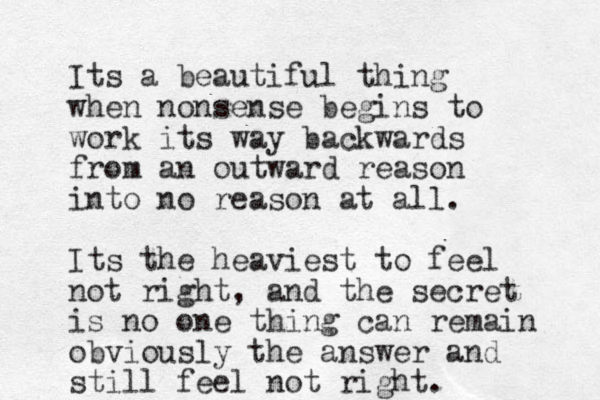 Its a beautiful thing when nonsense begins to work its way backwards from an outward reason into no reason at all. Its the heaviest to feel not right, and the secret is no one thing can remain obviously the answer and still feel not right.