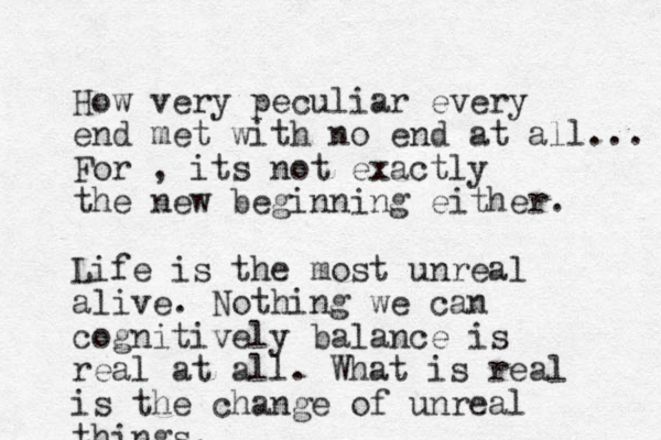 How very peculiar every end met with no end at all... For , its not exactly the new beginning either. Life is the most unreal alive. Nothing we can cognitively balance is real at all. What is real is the change of unreal things.