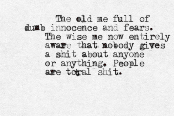 The old me full of dumb innocence and fears. The wise me now entirely aware that nobody gives a shit about anyone or anything. People are toral shit. t
