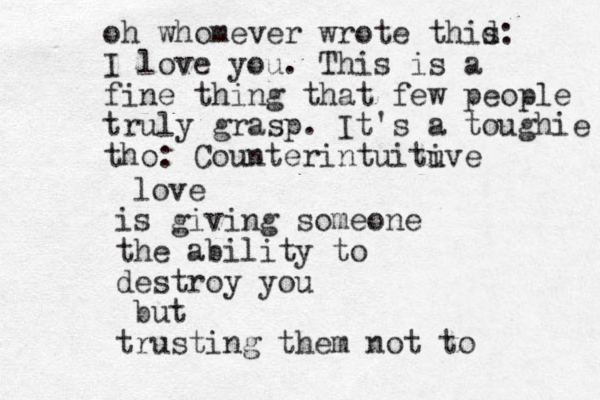 love is giving someone the ability to destroy you but trusting them not to oh whomever wrote thid s: I love you . This is a fine thing that few people truly grasp. It's a toughie tho: Counterintuituve i