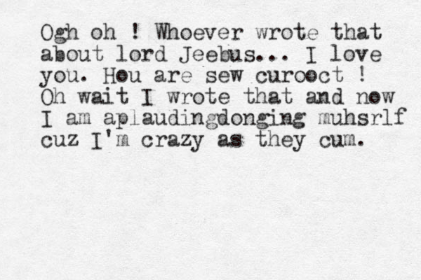Ogh oh ! Whoever wrote that about lord Jeebus... I love you. Hou are sew curooct ! Oh wait I wrote that and now I am aplaudingdonging muhsrlf cuz I'm crazy as they cum. 